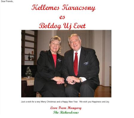 Hi everyone, 

I would like to share with all of you a picture of President and Sister Richardson. They are currently serving a mission in Hungary. They are coming back this summer. They would love to hear from you. Their email address is: 
delrich@t-online.hu

Regards,

Marlon
Marlon E. Sofoifa
14 Jan 2006