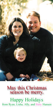 Merry Christmas from the R. Hansens! We're expecting Daughter No. 2 at the end of March. I hope to graduate (finally) with my degree in secondary ed. (Spanish) next December. Feliz Navidad, Feliz Natal e Merry Christmas de nossa família en Idaho. Amamos-vos!
Ryan Neil Hansen
19 Dec 2002