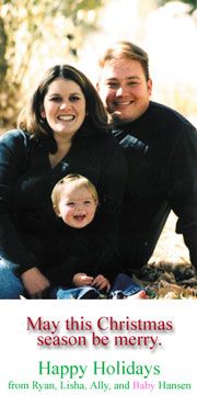 Merry Christmas from the R. Hansens! We're expecting Daughter No. 2 at the end of March. I hope to graduate (finally) with my degree in secondary ed. (Spanish) next December. Feliz Navidad, Feliz Natal e Merry Christmas de nossa família en Idaho. Amamos-vos!
Ryan Neil Hansen
19 Dec 2002